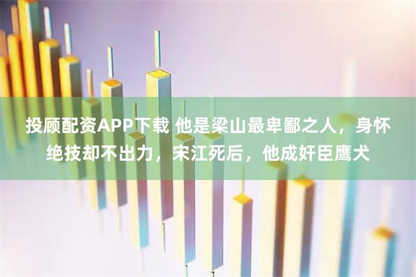 投顾配资APP下载 他是梁山最卑鄙之人，身怀绝技却不出力，宋江死后，他成奸臣鹰犬