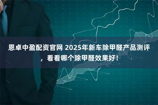 恩卓中盈配资官网 2025年新车除甲醛产品测评，看看哪个除甲醛效果好！