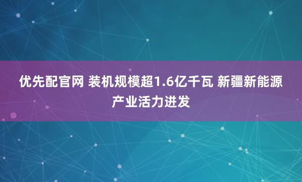 优先配官网 装机规模超1.6亿千瓦 新疆新能源产业活力迸发