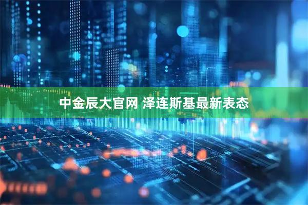 中金辰大官网 泽连斯基最新表态