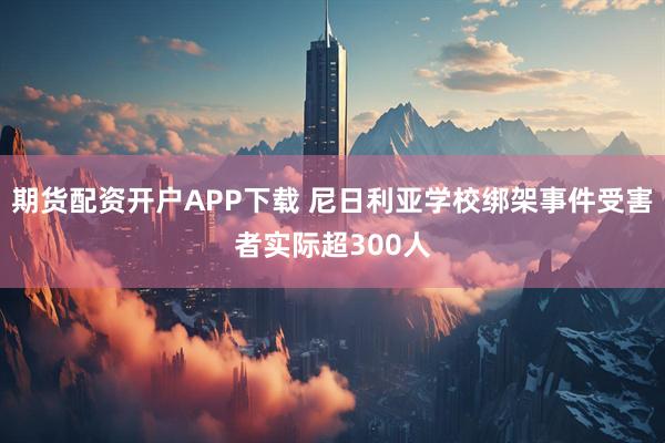 期货配资开户APP下载 尼日利亚学校绑架事件受害者实际超300人