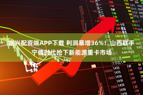 富兴配资端APP下载 利润暴增36%！山西联手宁德时代抢下新能源重卡市场