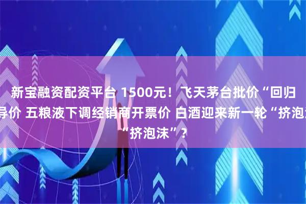 新宝融资配资平台 1500元！飞天茅台批价“回归”指导价 五粮液下调经销商开票价 白酒迎来新一轮“挤泡沫”？
