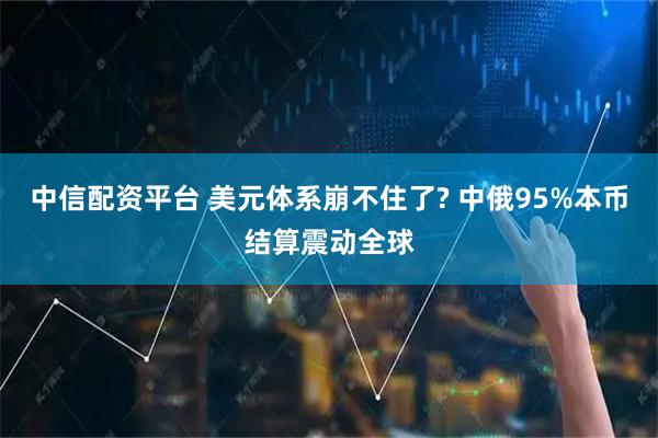 中信配资平台 美元体系崩不住了? 中俄95%本币结算震动全球