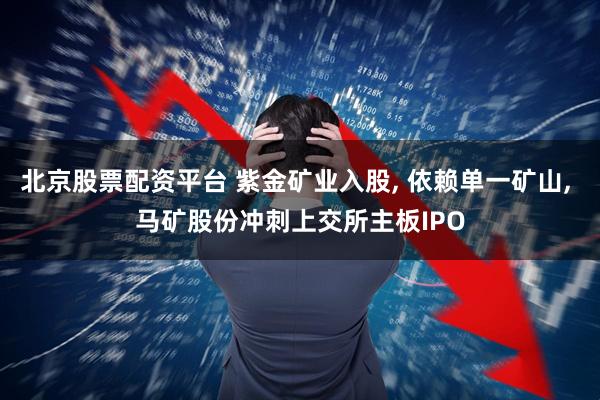 北京股票配资平台 紫金矿业入股, 依赖单一矿山, 马矿股份冲刺上交所主板IPO