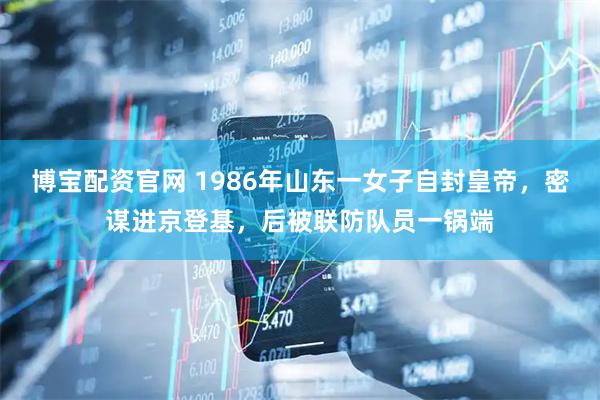 博宝配资官网 1986年山东一女子自封皇帝，密谋进京登基，后被联防队员一锅端