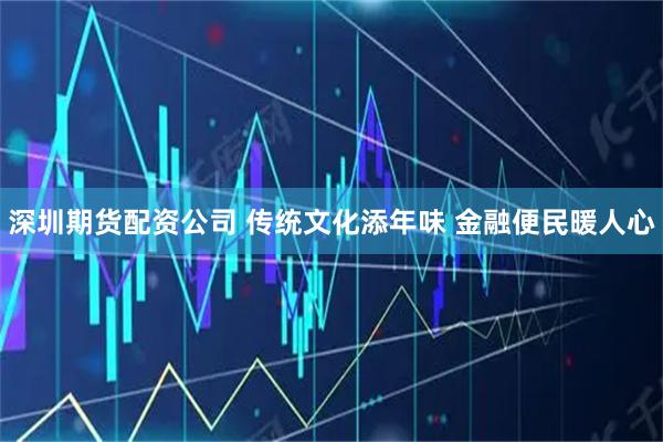 深圳期货配资公司 传统文化添年味 金融便民暖人心