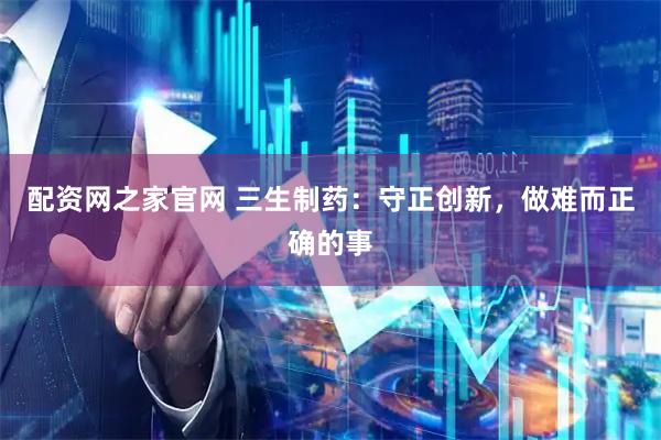 配资网之家官网 三生制药：守正创新，做难而正确的事