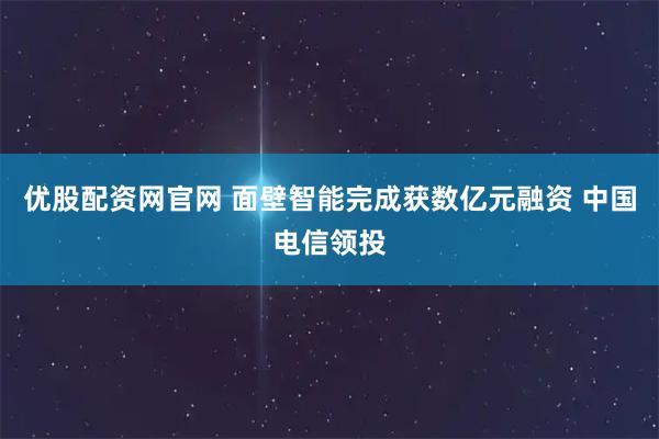 优股配资网官网 面壁智能完成获数亿元融资 中国电信领投