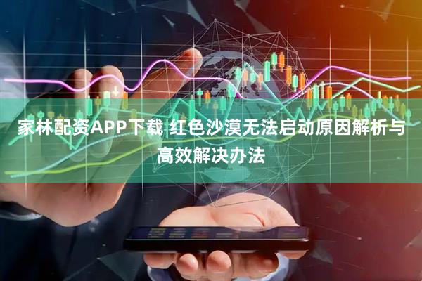 家林配资APP下载 红色沙漠无法启动原因解析与高效解决办法