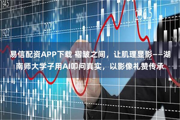 易信配资APP下载 褶皱之间，让肌理显影——湖南师大学子用AI叩问真实，以影像礼赞传承