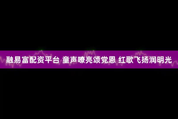 融易富配资平台 童声嘹亮颂党恩 红歌飞扬润明光
