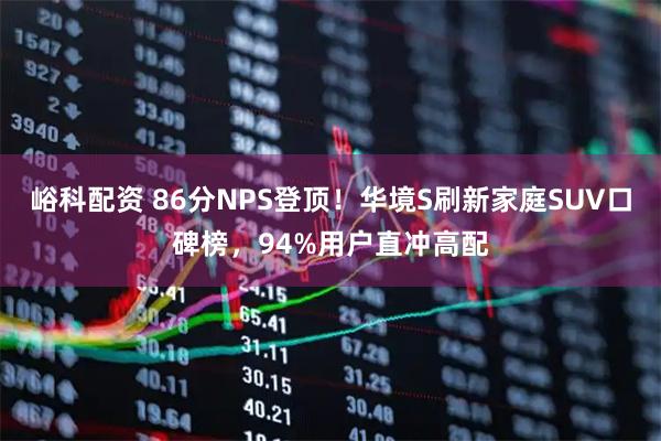 峪科配资 86分NPS登顶！华境S刷新家庭SUV口碑榜，94%用户直冲高配