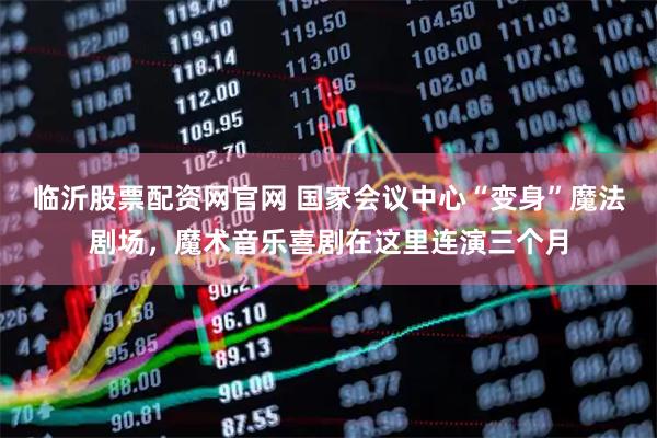 临沂股票配资网官网 国家会议中心“变身”魔法剧场，魔术音乐喜剧在这里连演三个月
