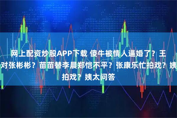 网上配资炒股APP下载 傻牛被情人逼婚了？王鹤棣针对张彬彬？苗苗替李晨郑恺不平？张康乐忙拍戏？姨太问答