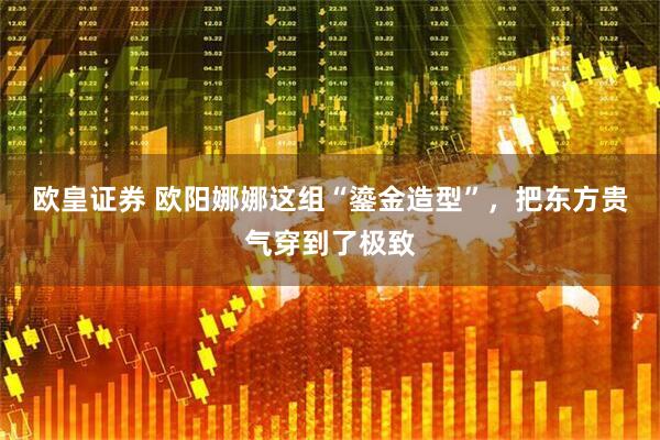 欧皇证券 欧阳娜娜这组“鎏金造型”，把东方贵气穿到了极致