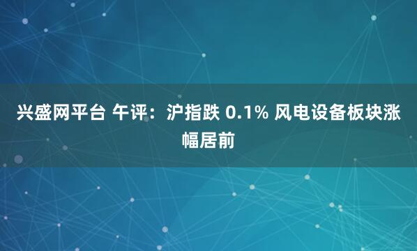 兴盛网平台 午评：沪指跌 0.1% 风电设备板块涨幅居前